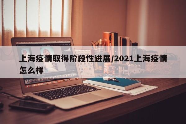 上海疫情取得阶段性进展/2021上海疫情怎么样