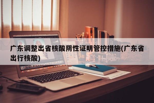 广东调整出省核酸阴性证明管控措施(广东省出行核酸)