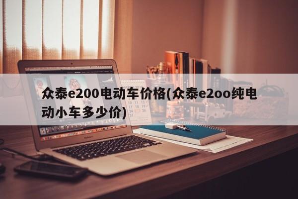 众泰e200电动车价格(众泰e2oo纯电动小车多少价)