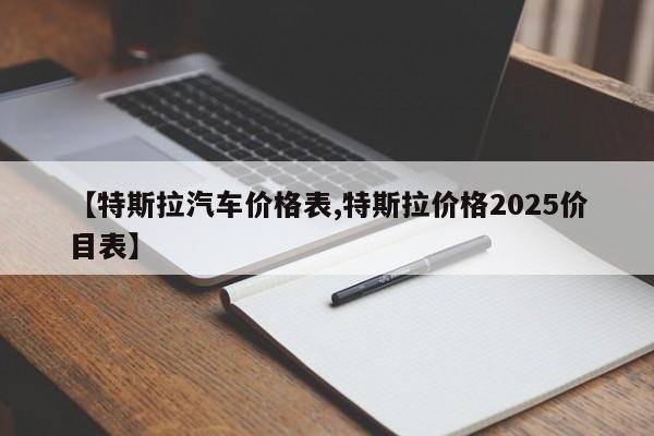 【特斯拉汽车价格表,特斯拉价格2025价目表】