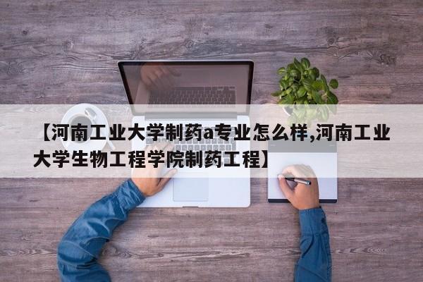 【河南工业大学制药a专业怎么样,河南工业大学生物工程学院制药工程】